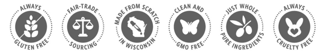 Six icons stating: always gluten free, fair-trade sourcing, made from scratch in Wisconsin, clean and gmo free, just whole pure ingredients, and always cruelty free. Six icons stating: always gluten free, fair-trade sourcing, made from scratch in Wisconsin, clean and gmo free, just whole pure ingredients, and always cruelty free.